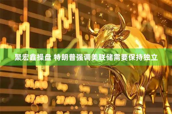 聚宏鑫操盘 特朗普强调美联储需要保持独立