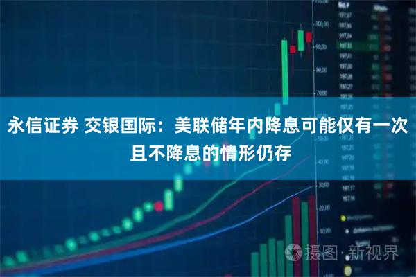 永信证券 交银国际：美联储年内降息可能仅有一次 且不降息的情形仍存