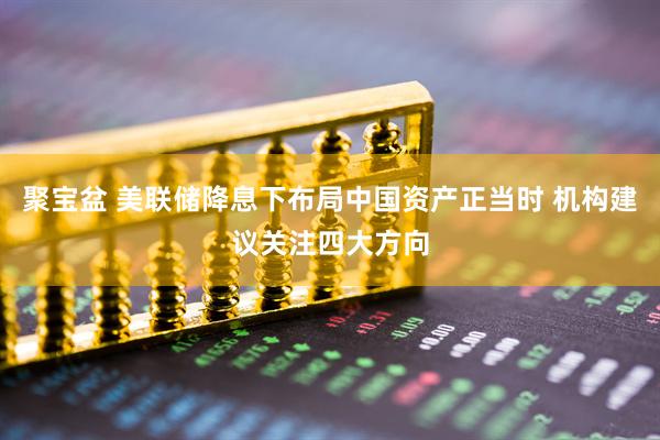 聚宝盆 美联储降息下布局中国资产正当时 机构建议关注四大方向