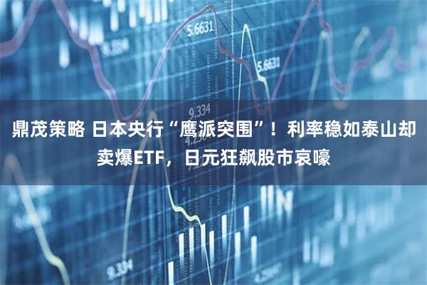 鼎茂策略 日本央行“鹰派突围”！利率稳如泰山却卖爆ETF，日元狂飙股市哀嚎