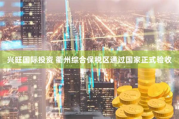 兴旺国际投资 衢州综合保税区通过国家正式验收