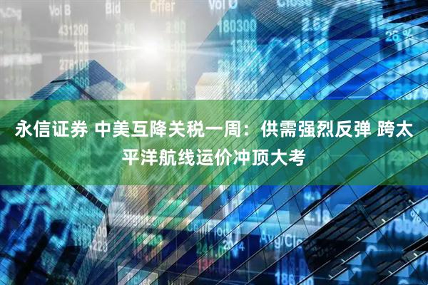 永信证券 中美互降关税一周：供需强烈反弹 跨太平洋航线运价冲顶大考