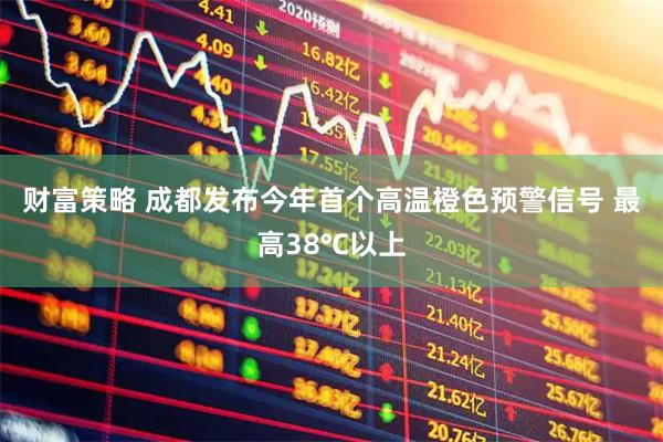 财富策略 成都发布今年首个高温橙色预警信号 最高38℃以上