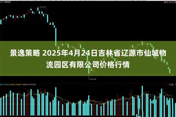 景逸策略 2025年4月24日吉林省辽源市仙城物流园区有限公司价格行情