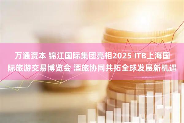 万通资本 锦江国际集团亮相2025 ITB上海国际旅游交易博览会 酒旅协同共拓全球发展新机遇