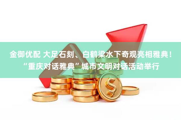 金御优配 大足石刻、白鹤梁水下奇观亮相雅典！“重庆对话雅典”城市文明对话活动举行