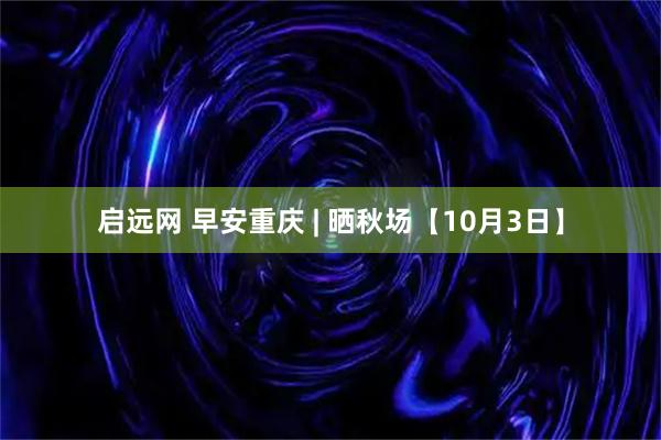 启远网 早安重庆 | 晒秋场【10月3日】