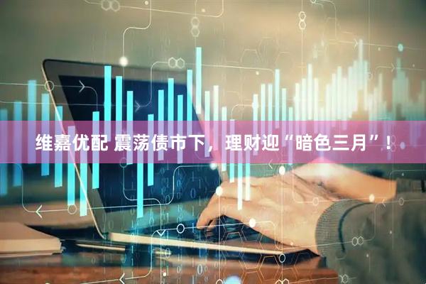 维嘉优配 震荡债市下，理财迎“暗色三月”！