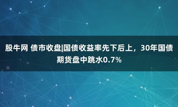 股牛网 债市收盘|国债收益率先下后上，30年国债期货盘中跳水0.7%