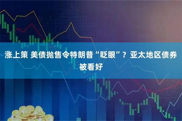 涨上策 美债抛售令特朗普“眨眼”？亚太地区债券被看好