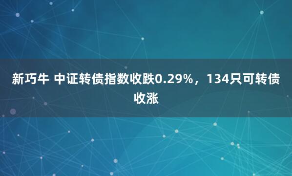 新巧牛 中证转债指数收跌0.29%，134只可转债收涨