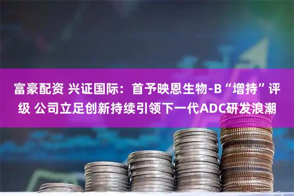 富豪配资 兴证国际：首予映恩生物-B“增持”评级 公司立足创新持续引领下一代ADC研发浪潮