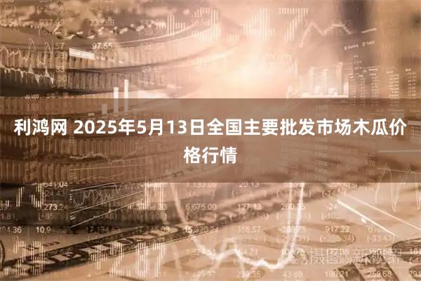 利鸿网 2025年5月13日全国主要批发市场木瓜价格行情