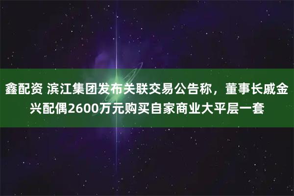 鑫配资 滨江集团发布关联交易公告称，董事长戚金兴配偶2600万元购买自家商业大平层一套