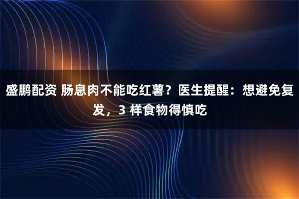 盛鹏配资 肠息肉不能吃红薯?医生提醒:想避免复发,3 样食物得慎吃