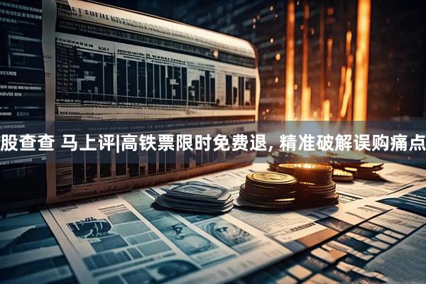股查查 马上评|高铁票限时免费退, 精准破解误购痛点