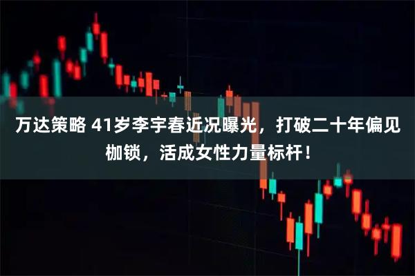 万达策略 41岁李宇春近况曝光，打破二十年偏见枷锁，活成女性力量标杆！