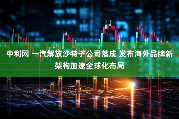 中利网 一汽解放沙特子公司落成 发布海外品牌新架构加速全球化布局