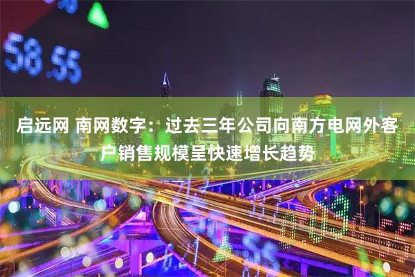 启远网 南网数字：过去三年公司向南方电网外客户销售规模呈快速增长趋势