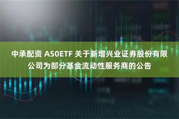 中承配资 A50ETF 关于新增兴业证券股份有限公司为部分基金流动性服务商的公告