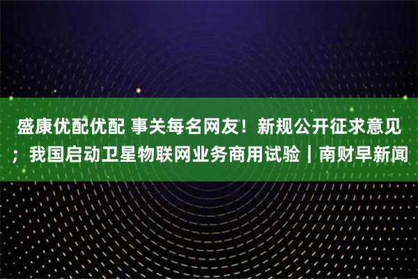 盛康优配优配 事关每名网友！新规公开征求意见；我国启动卫星物联网业务商用试验｜南财早新闻
