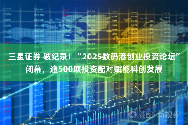 三星证券 破纪录！“2025数码港创业投资论坛”闭幕，逾500项投资配对赋能科创发展