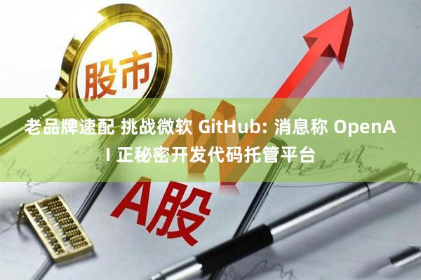 老品牌速配 挑战微软 GitHub: 消息称 OpenAI 正秘密开发代码托管平台