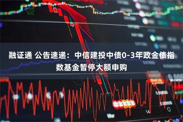 融证通 公告速递：中信建投中债0-3年政金债指数基金暂停大额申购