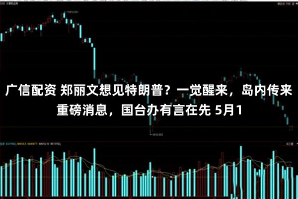 广信配资 郑丽文想见特朗普？一觉醒来，岛内传来重磅消息，国台办有言在先 5月1