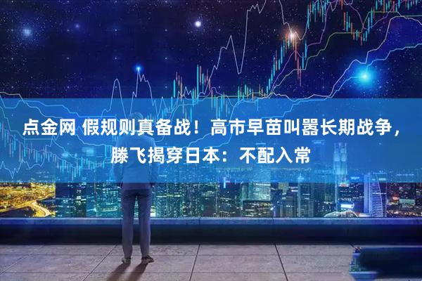 点金网 假规则真备战！高市早苗叫嚣长期战争，滕飞揭穿日本：不配入常
