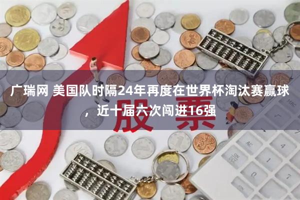 广瑞网 美国队时隔24年再度在世界杯淘汰赛赢球，近十届六次闯进16强