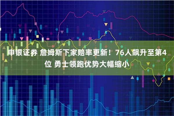 申银证券 詹姆斯下家赔率更新！76人飙升至第4位 勇士领跑优势大幅缩小